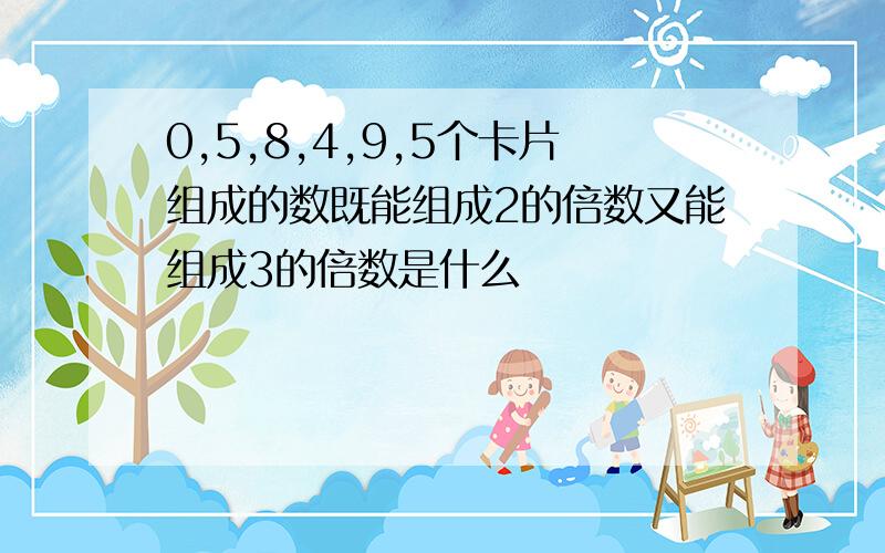 0,5,8,4,9,5个卡片组成的数既能组成2的倍数又能组成3的倍数是什么