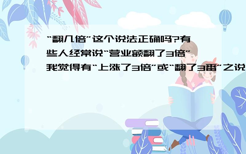 “翻几倍”这个说法正确吗?有些人经常说“营业额翻了3倍”我觉得有“上涨了3倍”或“翻了3番”之说“翻倍”这个词合乎语法吗?