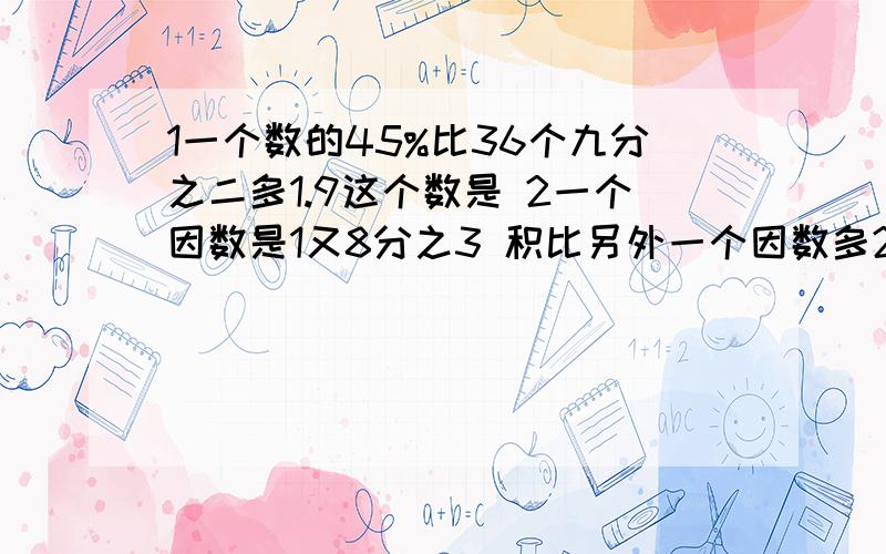 1一个数的45%比36个九分之二多1.9这个数是 2一个因数是1又8分之3 积比另外一个因数多24 积是多少要公式有两题