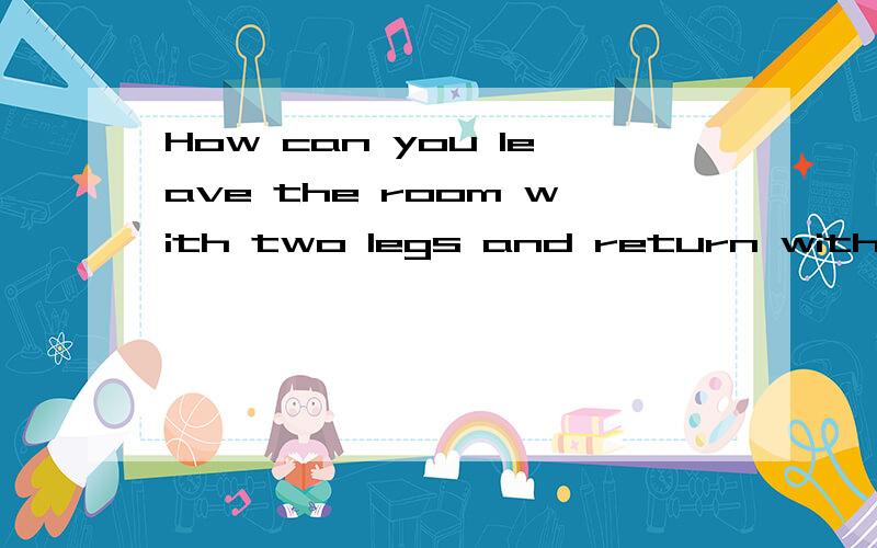 How can you leave the room with two legs and return with six legs?