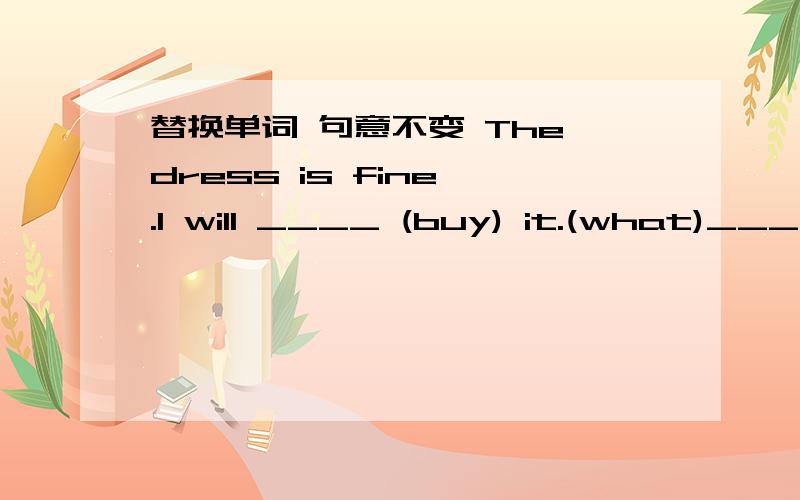 替换单词 句意不变 The dress is fine .I will ____ (buy) it.(what)______ about this red dress?It is nice.How many bottles do you _______(want).Two bottles ,piease.根据句意及首字母提补全单词Is that a_____.No,I need some eggs,too.Wha