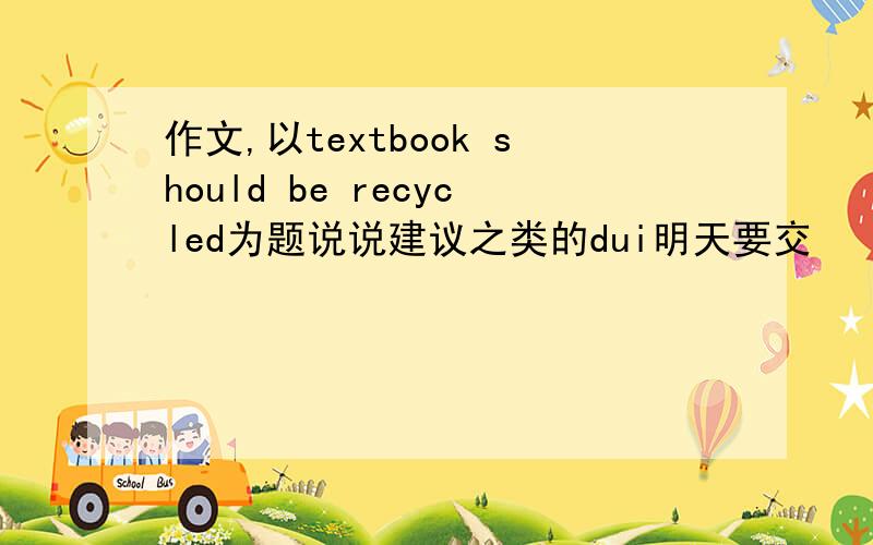 作文,以textbook should be recycled为题说说建议之类的dui明天要交