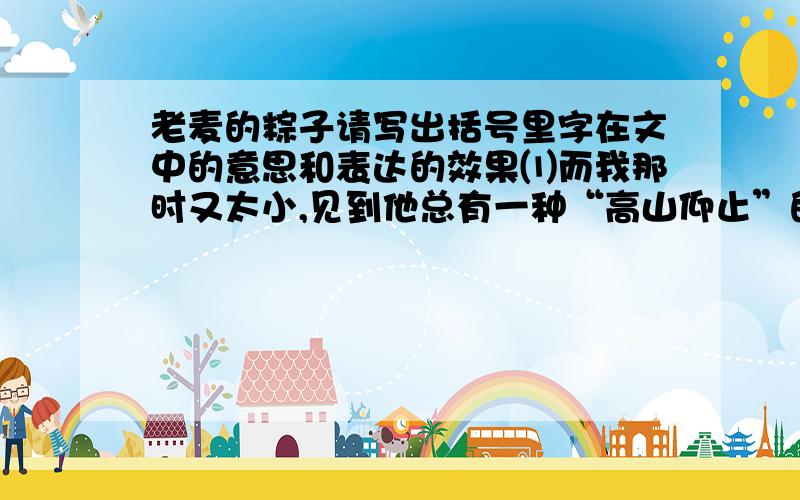 老麦的粽子请写出括号里字在文中的意思和表达的效果⑴而我那时又太小,见到他总有一种“高山仰止”的感觉.⑵这就是他的“流动商店”.