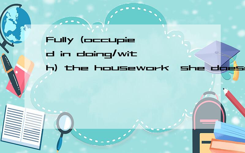 Fully (occupied in doing/with) the housework,she doesn't have time to enjoy vaiious activities in the culb any longer.(occupy)第一个括号里为什么这样填?