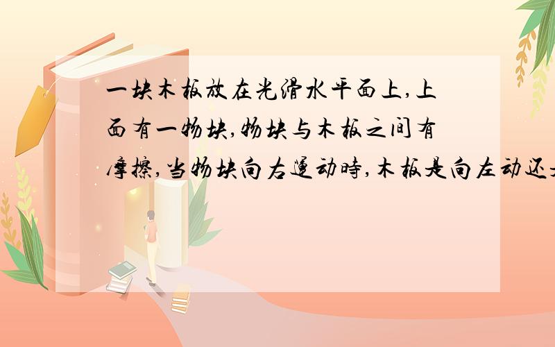 一块木板放在光滑水平面上,上面有一物块,物块与木板之间有摩擦,当物块向右运动时,木板是向左动还是向右动?我知道当物块向右动时,受到木板给它的向左的摩擦力,相反,木板就受到物块给