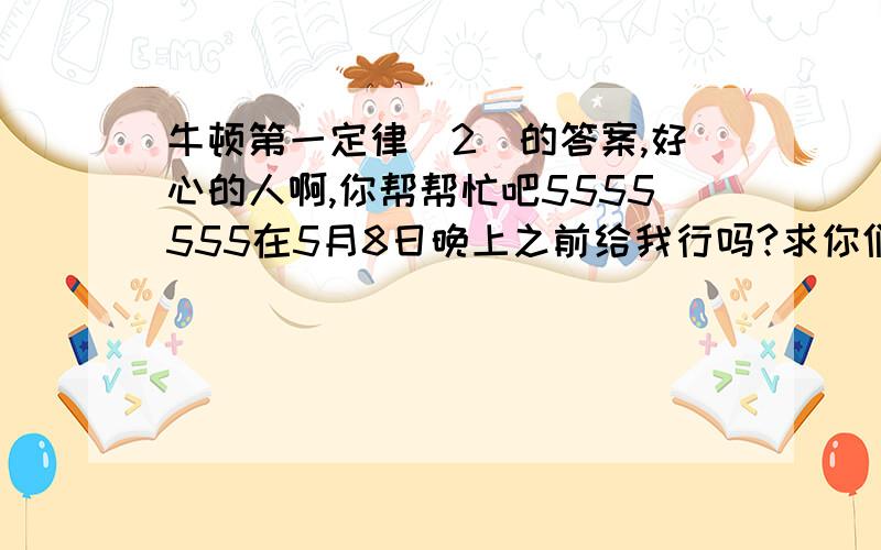 牛顿第一定律（2）的答案,好心的人啊,你帮帮忙吧5555555在5月8日晚上之前给我行吗?求你们了!