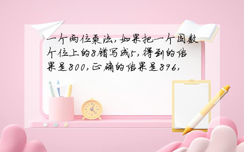 一个两位乘法,如果把一个因数个位上的8错写成5,得到的结果是800,正确的结果是896,