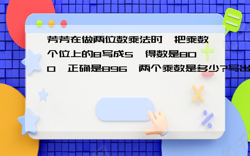 芳芳在做两位数乘法时,把乘数个位上的8写成5,得数是800,正确是896,两个乘数是多少?写出算式不用方程   不用括号