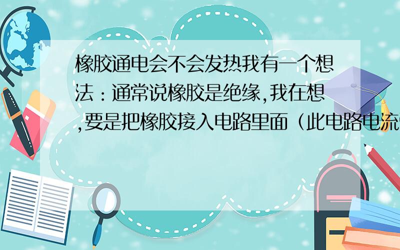 橡胶通电会不会发热我有一个想法：通常说橡胶是绝缘,我在想,要是把橡胶接入电路里面（此电路电流强,或者电流很大很啊）,通常会说：因为橡胶是绝缘的,所以此电路是断路,橡胶就像是一