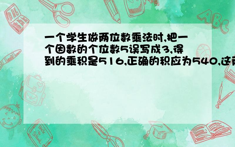 一个学生做两位数乘法时,把一个因数的个位数5误写成3,得到的乘积是516,正确的积应为540,这两个因数分别是多少?