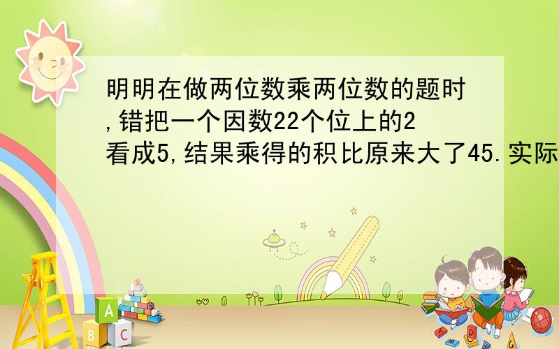 明明在做两位数乘两位数的题时,错把一个因数22个位上的2看成5,结果乘得的积比原来大了45.实际结果应是多少?列式计算（不要设X）