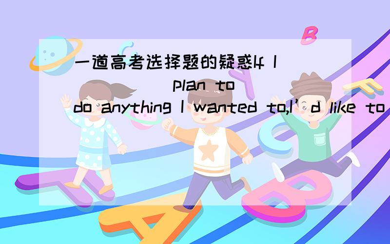 一道高考选择题的疑惑If I _____plan to do anything I wanted to,I’d like to go to Tibet and travel through as much of it as possible.A.would B.could C.had to D.ought to(2005年高考湖北卷)我没有异议；有人说是虚拟语气,所