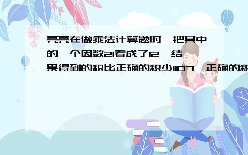 亮亮在做乘法计算题时,把其中的一个因数21看成了12,结果得到的积比正确的积少1107,正确的积是多少?