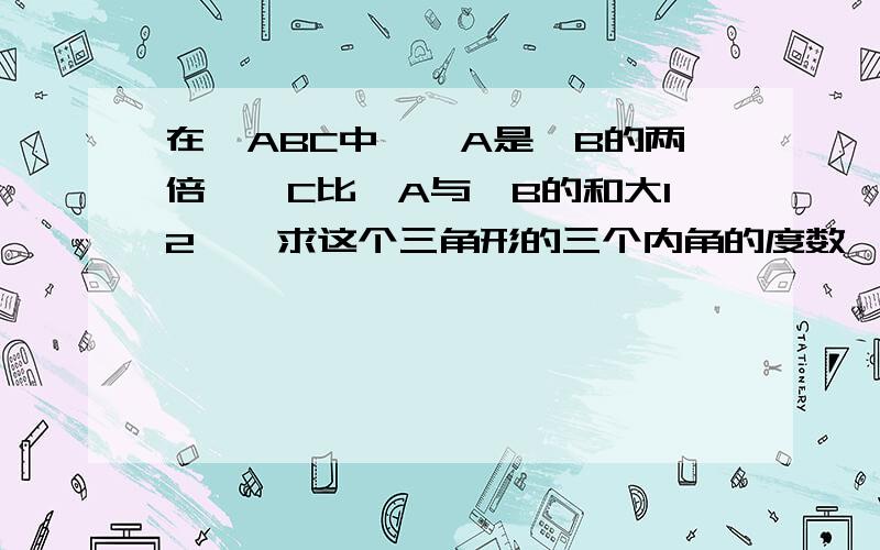 在△ABC中,∠A是∠B的两倍,∠C比∠A与∠B的和大12°,求这个三角形的三个内角的度数