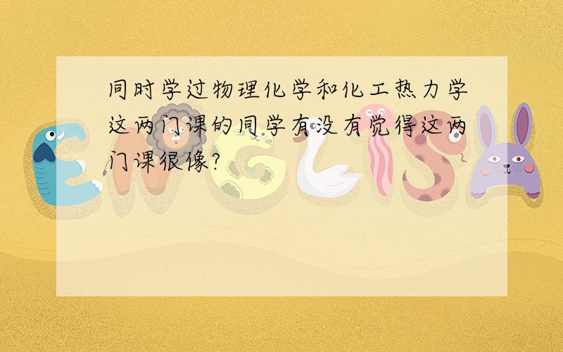 同时学过物理化学和化工热力学这两门课的同学有没有觉得这两门课很像?