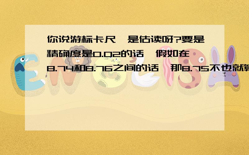 你说游标卡尺咋是估读呀?要是精确度是0.02的话,假如在8.74和8.76之间的话,那8.75不也就算是估读了?可是貌似估读只能是在精确度下一位不是?有点迷茫