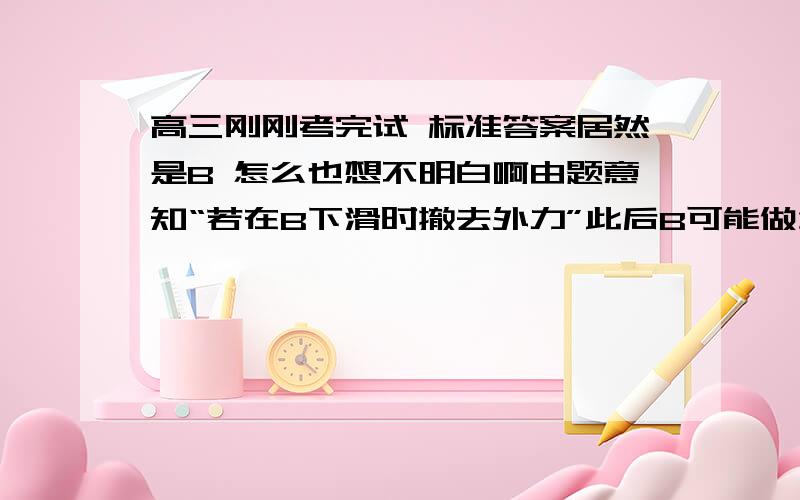 高三刚刚考完试 标准答案居然是B 怎么也想不明白啊由题意知“若在B下滑时撤去外力”此后B可能做匀速、可能做加速、可能做减速运动。若匀速运动时，A不受地面的摩擦力。若有加速和减