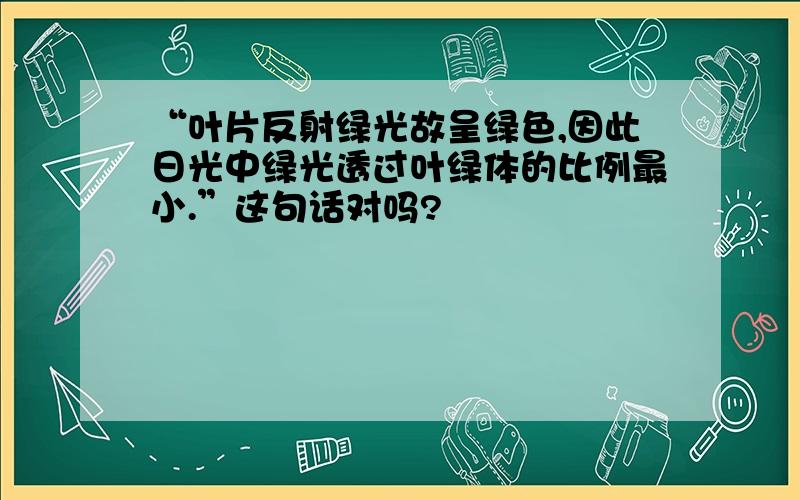 “叶片反射绿光故呈绿色,因此日光中绿光透过叶绿体的比例最小.”这句话对吗?