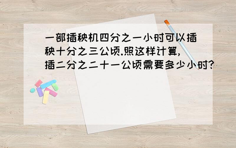 一部插秧机四分之一小时可以插秧十分之三公顷.照这样计算,插二分之二十一公顷需要多少小时?