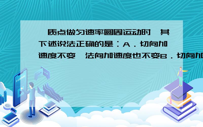 一质点做匀速率圆周运动时,其下述说法正确的是：A．切向加速度不变,法向加速度也不变B．切向加速度不变,但法向加速度变C．切向加速度改变,法向加速度不变D．切向加速度改变,法向加速