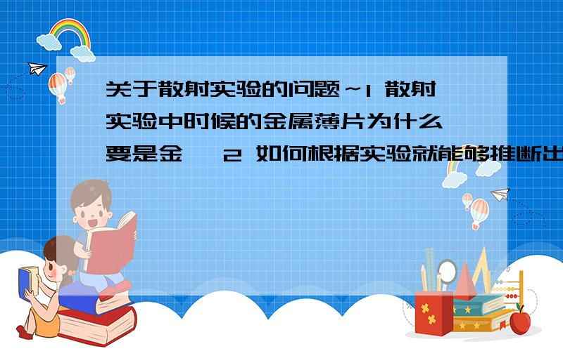 关于散射实验的问题～1 散射实验中时候的金属薄片为什么一要是金箔 2 如何根据实验就能够推断出原子内部基本是空的并且原子中间带正电的物质只占很小体积 却集中了原子的全部质量?