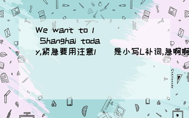 We want to l__ Shanghai today,紧急要用注意l__是小写L补词,急啊啊啊啊啊啊