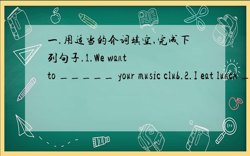 一.用适当的介词填空,完成下列句子.1.We want to _____ your music club.2.I eat lunch ____ 12:00 every day.3._____ the evening,usually listen to music.4.What time does Jerry get ____ school?5.We have vegetables and fruit ____ lunch.二.用