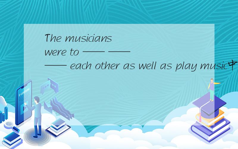 The musicians were to —— —— —— each other as well as play music中间三个空填什么?