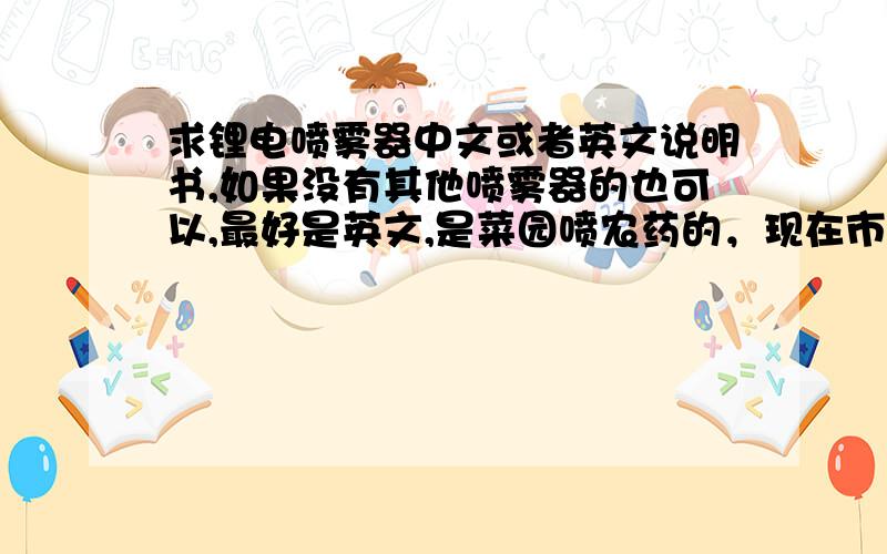 求锂电喷雾器中文或者英文说明书,如果没有其他喷雾器的也可以,最好是英文,是菜园喷农药的，现在市场上的都是手动、引擎的或者是铅酸电池的，如果有铅酸电池的农用喷雾器也可以，最