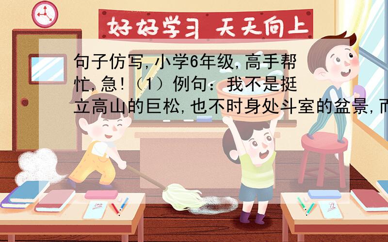 句子仿写,小学6年级,高手帮忙,急!（1）例句：我不是挺立高山的巨松,也不时身处斗室的盆景,而是辽阔草原上的一棵小草,愿为壮丽的山河天山一笑.仿写：