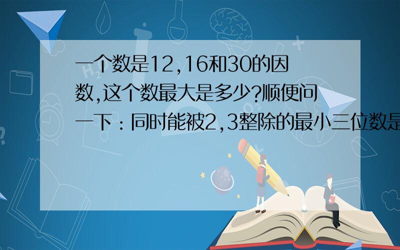 一个数是12,16和30的因数,这个数最大是多少?顺便问一下：同时能被2,3整除的最小三位数是（）,最大两位数是（）.