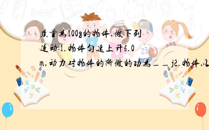 质量为100g的物体,做下列运动:1.物体匀速上升5.0m,动力对物体的所做的功为__j2.物体以1.2m/s^2的加速度上升6.0m,动力对物体所做的功为__j(去g=10m/s,不计空气阻力）