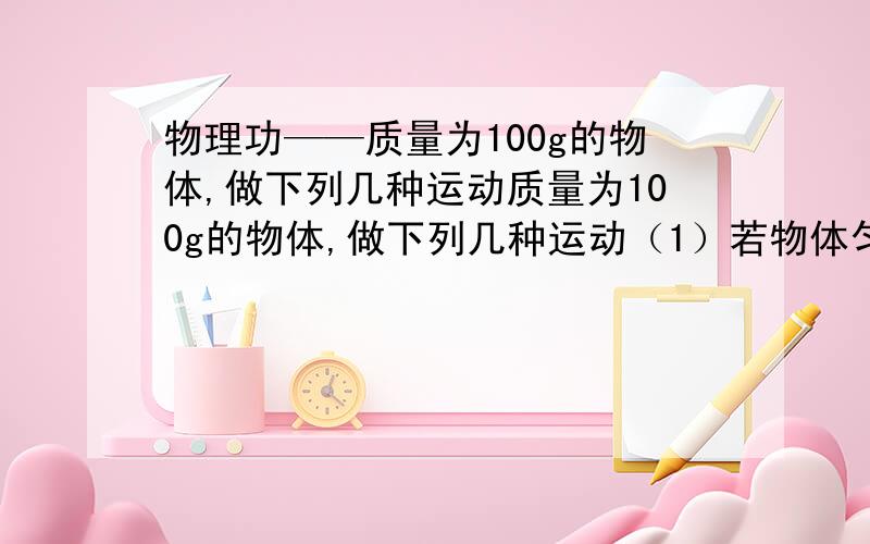 物理功——质量为100g的物体,做下列几种运动质量为100g的物体,做下列几种运动（1）若物体匀速上升了5m（空气阻力可忽略不计）,动力对物体所做的功为?（2）若物体以1.5m/s^2的加速度上升了6