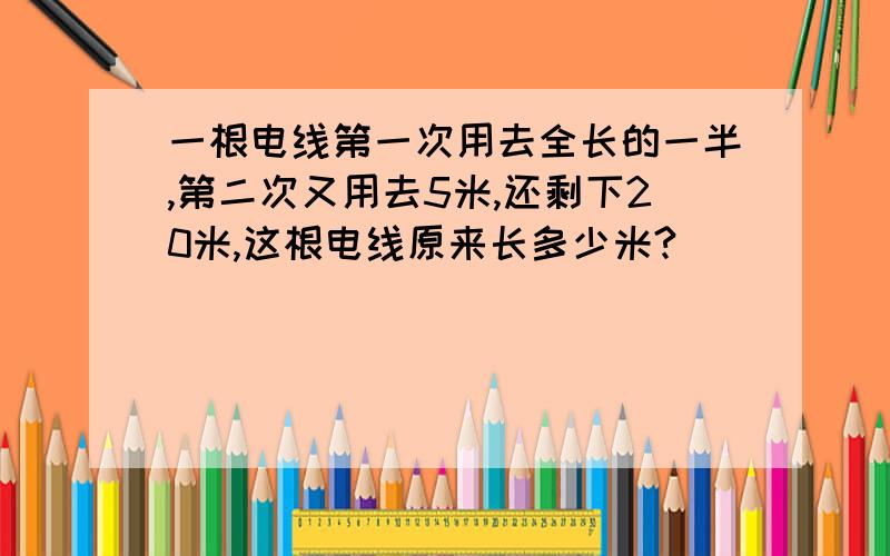 一根电线第一次用去全长的一半,第二次又用去5米,还剩下20米,这根电线原来长多少米?