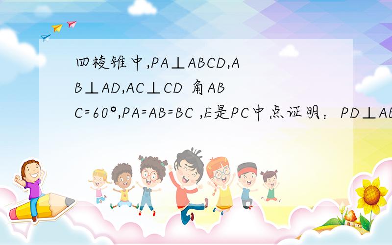 四棱锥中,PA⊥ABCD,AB⊥AD,AC⊥CD 角ABC=60°,PA=AB=BC ,E是PC中点证明：PD⊥ABE我是这样写的：∵PA=AB=BC 角ABC=60° ∴是等边三角形 ∴AB=AC=BC 又E是PC中点∴AE⊥PC 又可易证AE⊥CD CD∩PC=C ∴AE⊥PCD ∴ABE⊥PCD