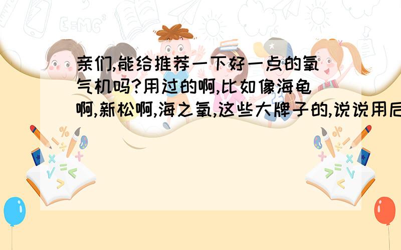 亲们,能给推荐一下好一点的氧气机吗?用过的啊,比如像海龟啊,新松啊,海之氧,这些大牌子的,说说用后的感想呗,也给我个选择的依据.