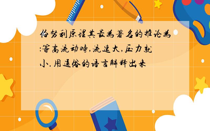 伯努利原理其最为著名的推论为：等高流动时,流速大,压力就小.用通俗的语言解释出来