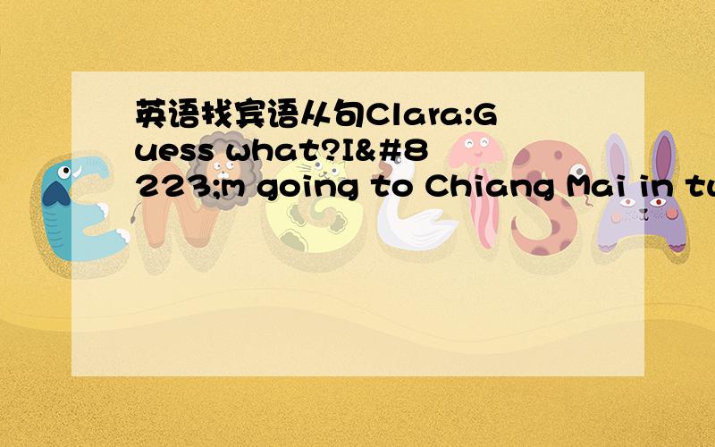 英语找宾语从句Clara:Guess what?I‟m going to Chiang Mai in two weeks.Ben:Wow,sounds like fun!But I believe that April is the hottest month of the year there.Clara:Yes,that‟s true.But there‟s a water festivla there from April 1