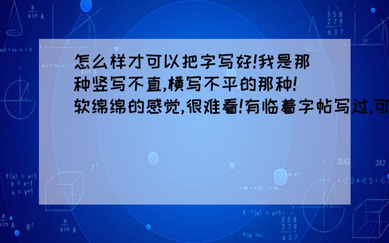 怎么样才可以把字写好!我是那种竖写不直,横写不平的那种!软绵绵的感觉,很难看!有临着字帖写过,可是越来越难看了!