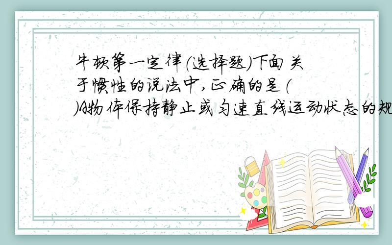 牛顿第一定律（选择题）下面关于惯性的说法中,正确的是（ ）A物体保持静止或匀速直线运动状态的规律,叫做物体的惯性.B物体在没有受到外力时,总保持匀速直线运动状态或静止状态的特性