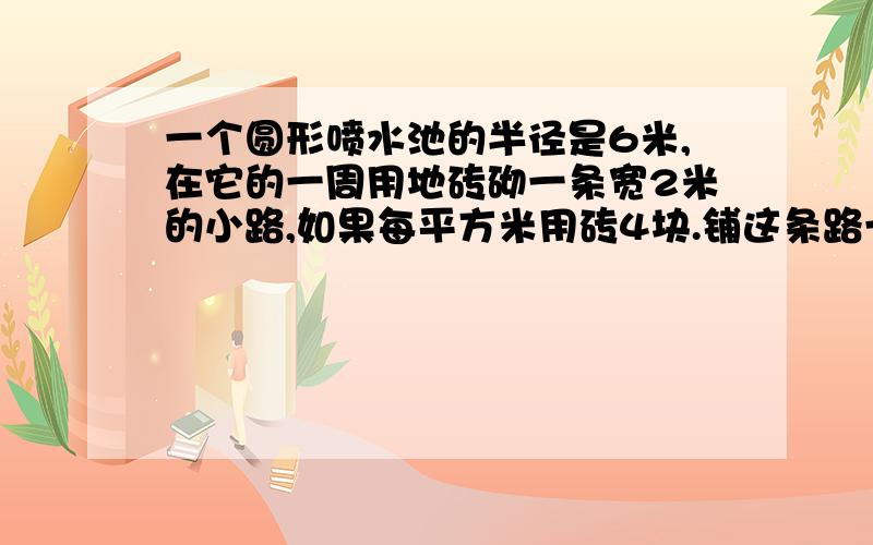 一个圆形喷水池的半径是6米,在它的一周用地砖砌一条宽2米的小路,如果每平方米用砖4块.铺这条路一共需多少块砖?