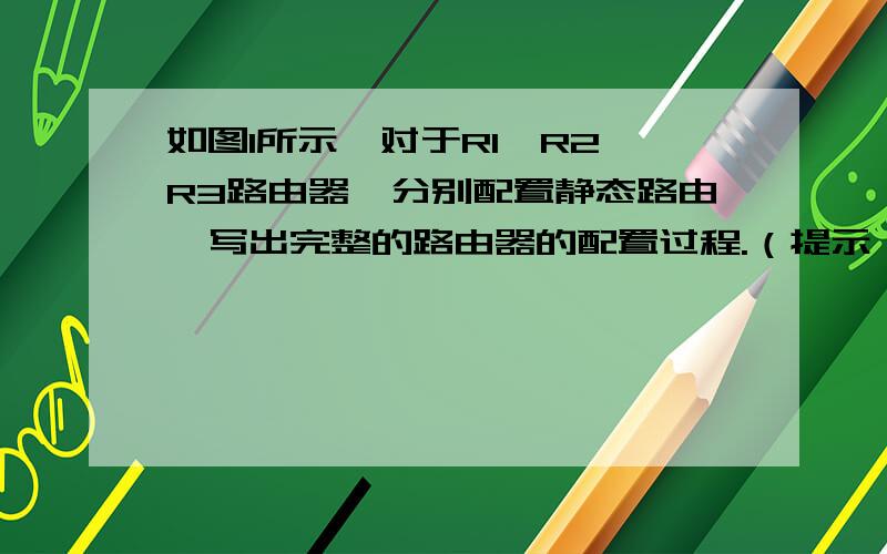 如图1所示,对于R1,R2,R3路由器,分别配置静态路由,写出完整的路由器的配置过程.（提示：可能用到的配置模式有：R*>,R*#,R*(config),R*(config-if)等）