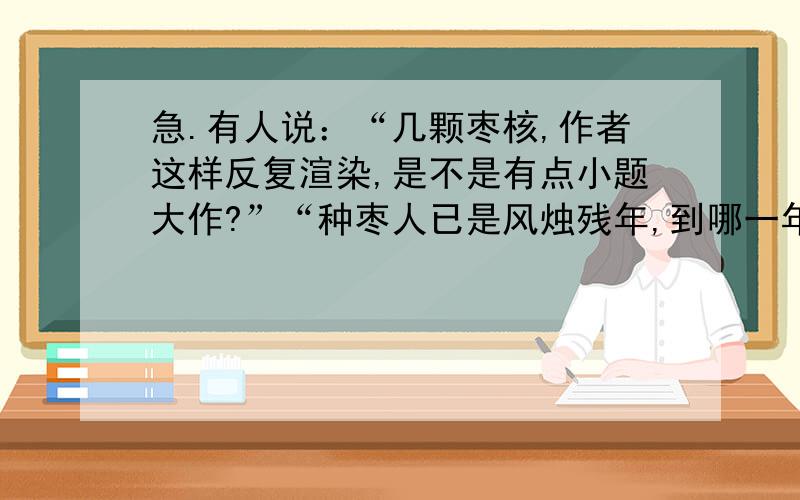 急.有人说：“几颗枣核,作者这样反复渲染,是不是有点小题大作?”“种枣人已是风烛残年,到哪一年才能见到枣树长大?有种枣树的必要吗?”你对这样说法是怎样看的?