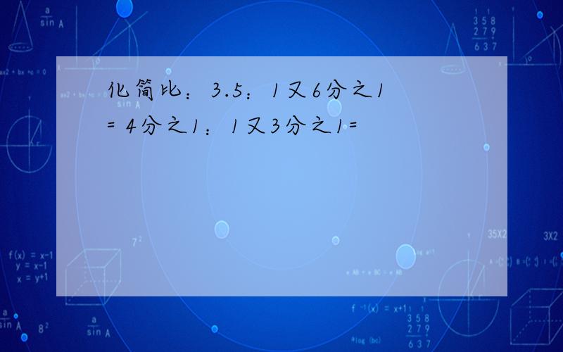 化简比：3.5：1又6分之1= 4分之1：1又3分之1=