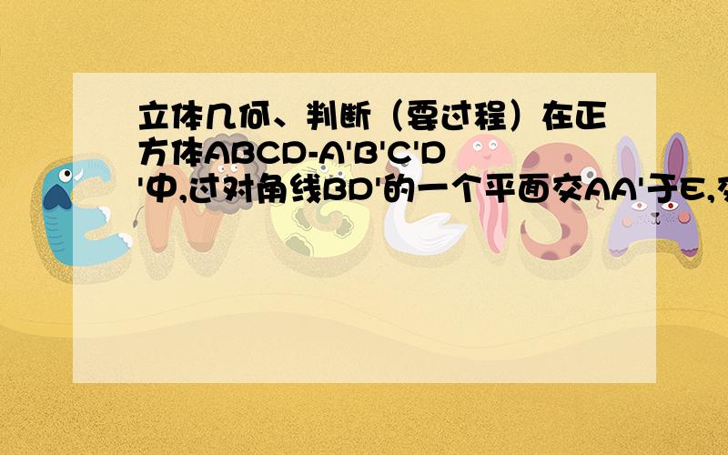 立体几何、判断（要过程）在正方体ABCD-A'B'C'D'中,过对角线BD'的一个平面交AA'于E,交CC'于F,则①四边形BFD'E一定是平行四边形 ②四边形BFD'E有可能是正方形.③四边形BFD'E在底面ABCD内的投影一定