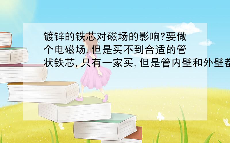 镀锌的铁芯对磁场的影响?要做个电磁场,但是买不到合适的管状铁芯,只有一家买,但是管内壁和外壁都表面镀锌了,不知这样绕成的线圈,对磁场有没有影响,镀锌的铁管,对磁场是否依旧有增强