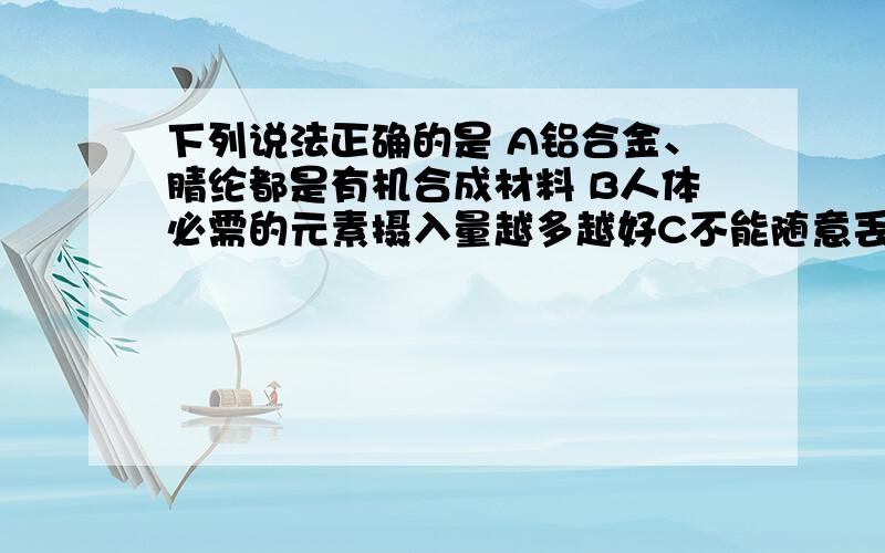 下列说法正确的是 A铝合金、腈纶都是有机合成材料 B人体必需的元素摄入量越多越好C不能随意丢弃废旧金属 D可用手触摸来鉴别腈纶、羊毛衣服