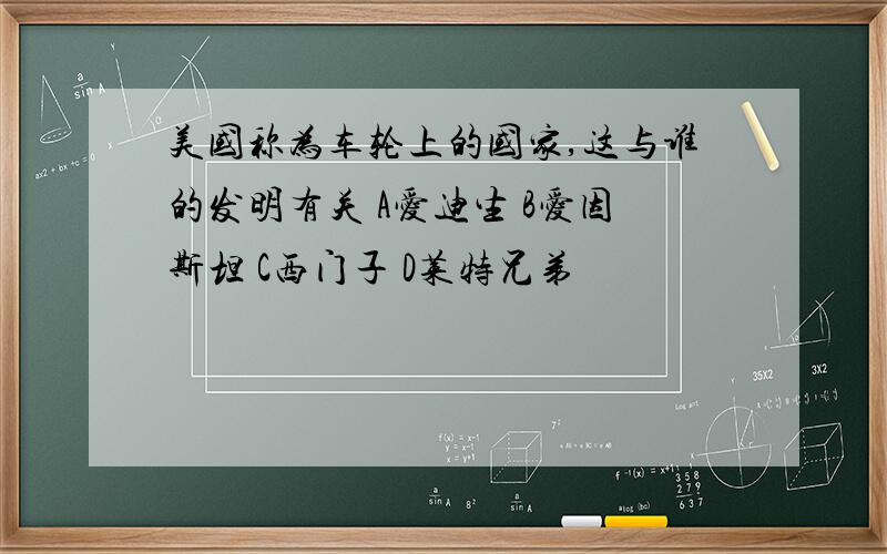 美国称为车轮上的国家,这与谁的发明有关 A爱迪生 B爱因斯坦 C西门子 D莱特兄弟