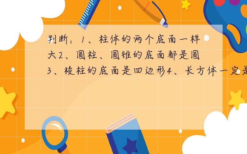 判断：1、柱体的两个底面一样大2、圆柱、圆锥的底面都是圆3、棱柱的底面是四边形4、长方体一定是柱体5直棱的侧面一定是长方形