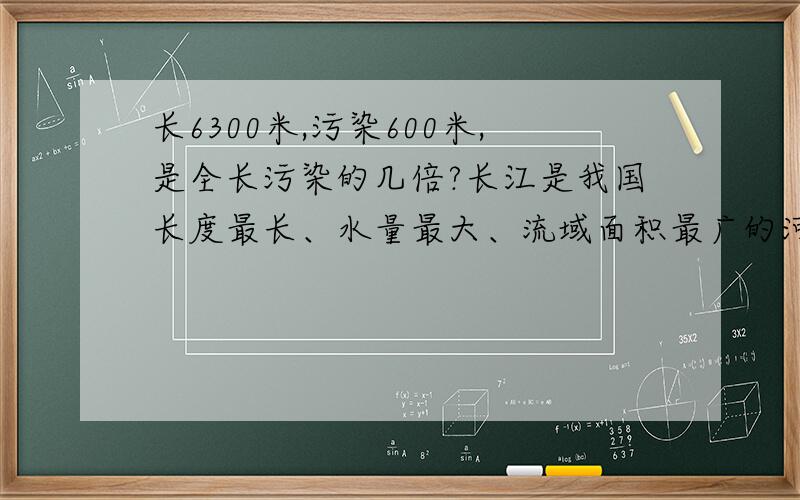 长6300米,污染600米,是全长污染的几倍?长江是我国长度最长、水量最大、流域面积最广的河流，是世界著名的大河之一，全长6300千米。目前长江干流水质局部污染严重，长江干流岸边污染带